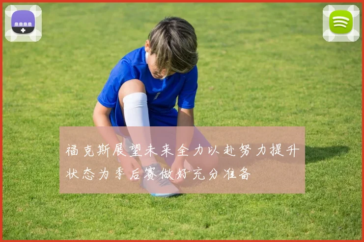 福克斯展望未来全力以赴努力提升状态为季后赛做好充分准备
